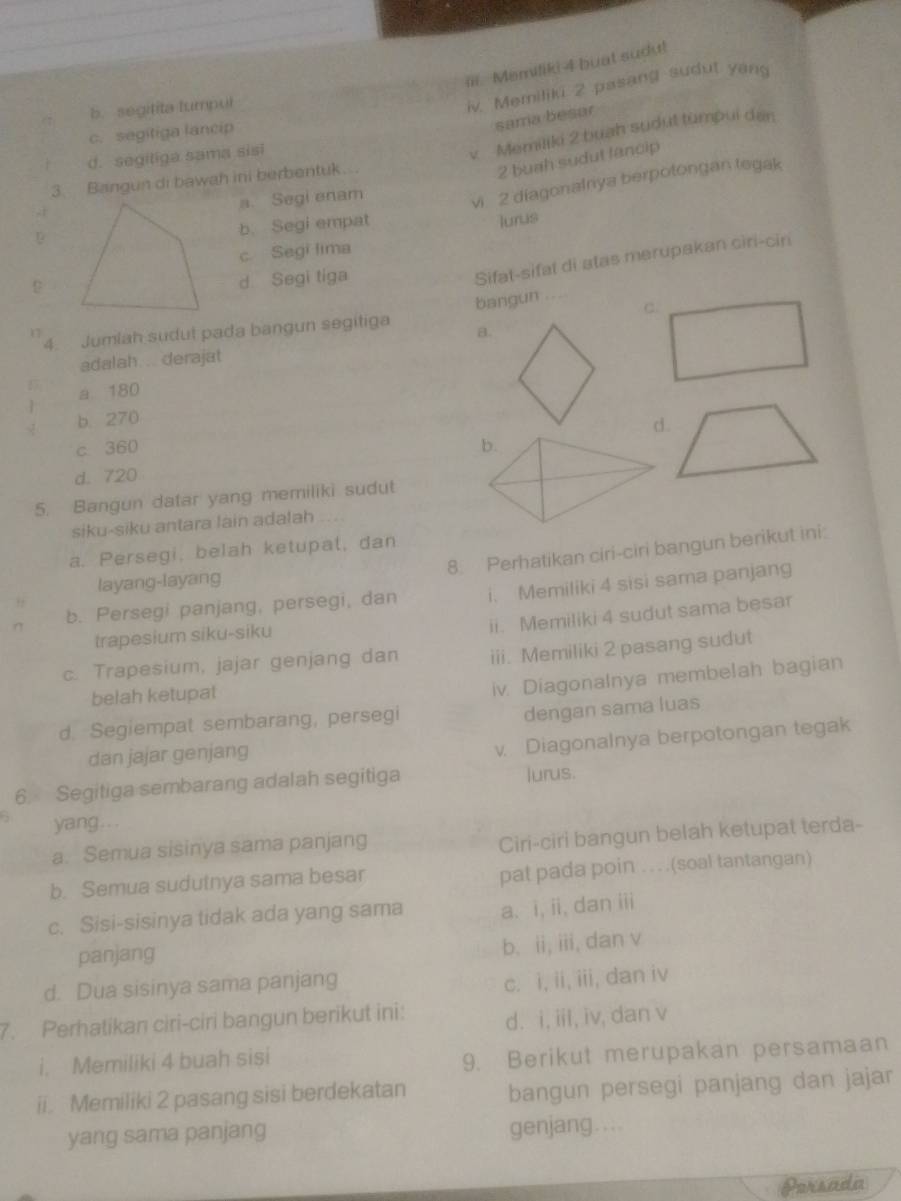 Memiliki 4 buat sudu!
b. segitita lumpul
iv. Memiliki 2 pasang sudut yang
c. segitiga lancip
sama besar
d. segiliga sama sisi
v Memiliki 2 buah sudut tümpui den
3. Bangun di bawah ini berbentuk..
2 buah sudut fancip
a. Segi enam
vi 2 diagonalniya berpotongan tegak
b. Segi empat
lurus
c Segi lima
d Segi tiga
Sifat-sifal di atas merupakan ciri-cin
C.
4. Jumlah sudut pada bangun segitiga bangun ....
17
B.
adalah. . derajat
a 180
b. 270
d.
c. 360
d. 720
5. Bangun datar yang memiliki sudut
siku-siku antara lain adalah
8. Perhatikan ciri-ciri bangun berikut ini:
a. Persegi, belah ketupat, dan
layang-layang
b. Persegi panjang, persegi, dan i. Memiliki 4 sisi sama panjang
ii. Memiliki 4 sudut sama besar
trapesium siku-siku
c. Trapesium, jajar genjang dan iii. Memiliki 2 pasang sudut
belah ketupal
iv. Diagonalnya membelah bagian
d. Segiempat sembarang, persegi
dengan sama luas
dan jajar genjang
v. Diagonalnya berpotongan tegak
6. Segitiga sembarang adalah segitiga lurus.
yang...
a. Semua sisinya sama panjang
Ciri-ciri bangun belah ketupat terda-
b. Semua sudutnya sama besar pat pada poin .. . .(soal tantangan)
c. Sisi-sisinya tidak ada yang sama a. i, ii, dan iii
panjang
b. ii, iii, dan v
d. Dua sisinya sama panjang
c. i, ii, iii, dan iv
7. Perhatikan ciri-ciri bangun berikut ini: d. i, iii, iv, dan v
i. Memiliki 4 buah sisi
9. Berikut merupakan persamaan
ii. Memiliki 2 pasang sisi berdekatan bangun persegi panjang dan jajar
yang sama panjang genjang....
Porsada