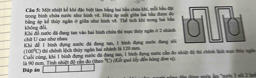 Một nhiệt kế khí đặc biệt làm bằng hai bầu chứa khí, mỗi bầu đặt 
trong bình chứa nước như hình vẽ. Hiệu áp suất giữa hai bầu được đo 
bằng áp kế thủy ngân ở giữa như hình vẽ. Thể tích khí trong hai bầu 
không đổi. 
Khi đổ nước đá đang tan vào hai bình chứa thì mực thủy ngân ở 2 nhánh 
chữ U cao như nhau 
Khi đề 1 bình đựng nước đá đang tan, 1 bình đựng nước đang sô
(100^0C) thì chênh lệch thủy ngân hai nhánh là 120 mm. 
Cuối cùng, khi 1 bình đựng nước đá đang tan, 1 bình đựng nước cần đo nhiệt độ thì chính lệch mực thủy ngân 
là 90 mm. Tính nhiệt độ cần đo (theo°C) (Kết quả lấy đến hàng đơn vị). 
Đáp án 
a đùng nước ẩn "nuớc 3 sãi 2 kmi