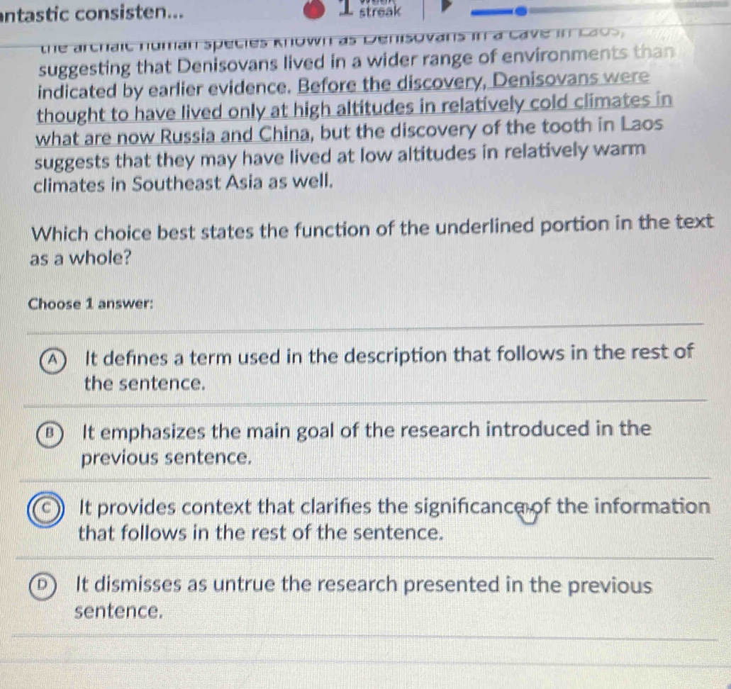 ntastic consisten... T streak
the archaic numan species Known as ensovans in a cave in cao 
suggesting that Denisovans lived in a wider range of environments than
indicated by earlier evidence. Before the discovery, Denisovans were
thought to have lived only at high altitudes in relatively cold climates in
what are now Russia and China, but the discovery of the tooth in Laos
suggests that they may have lived at low altitudes in relatively warm
climates in Southeast Asia as well.
Which choice best states the function of the underlined portion in the text
as a whole?
Choose 1 answer:
A ) It defines a term used in the description that follows in the rest of
the sentence.
a It emphasizes the main goal of the research introduced in the
previous sentence.
It provides context that clarifies the significance of the information
that follows in the rest of the sentence.
a It dismisses as untrue the research presented in the previous
sentence.