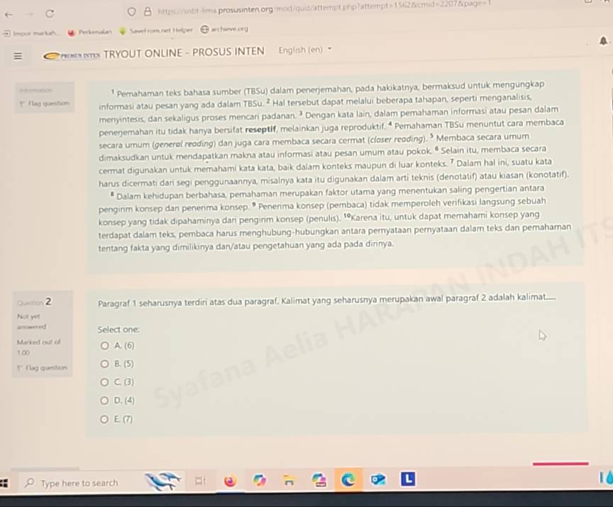 Impor marka Perkenalan Savel rom net Helper r chaeve org 
* TX TRYOUT ONLINE - PROSUS INTEN English (en) 
=t ution ¹ Pemahaman teks bahasa sumber (TBSu) dalam penerjemahan, pada hakikatnya, bermaksud untuk mengungkap
!' I lag quenstion informasi atau pesan yang ada dalam TBSu. ² Hal tersebut dapat melalui beberapa tahapan, seperti menganalisis,
menyintesis, dan sekaligus proses mencari padanan. ³ Dengan kata lain, dalam pemahaman informasi atau pesan dalam
peneŋemahan itu tidak hanya bersifat reseptif, melainkan juga reproduktif. * Pemahaman TBSu menuntut cara membaca
secara umum (general reoding) dan juga cara membaca secara cermat (closer reoding). * Membaca secara umum
dimaksudkan untuk mendapatkan makna atau informasi atau pesan umum atau pokok. • Selain itu, membaca secara
cermat digunakan untuk memahami kata kata, baik dalam konteks maupun di luar konteks. 7 Dalam hal ini, suatu kata
harus dicermati dari segi penggunaannya, misalnya kata itu digunakan dalam arti teknis (denotatif) atau kiasan (konotatif).
Dalam kehidupan berbahasa, pemahaman merupakan faktor utama yang menentukan saling pengertian antara
pengirim konsep dan penerma konsep. * Penerima konsep (pembaca) tidak memperoleh verifikasi langsung sebuah
konsep yang tidak dipahaminya dari pengirim konsep (penulis). ¹Karena itu, untuk dapat memahami konsep yang
terdapat dalam teks, pembaca harus menghubung-hubungkan antara pernyataan pernyataan dalam teks dan pemahaman
tentang fakta yang dimilikinya dan/atau pengetahuan yang ada pada dirinya.
Quetion 2 Paragraf 1 seharusnya terdiri atas dua paragraf, Kalimat yang seharusnya merupakan awal paragraf 2 adalah kalimat......
Not yet
answered Select one:
Marked out of A. (6)
1.00
!' I lag question B. (5)
C. (3)
D. (4)
E. (7)
Type here to search