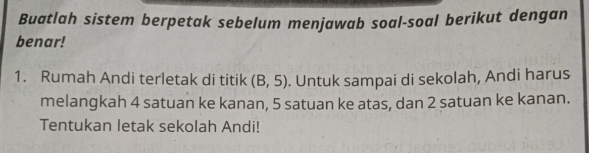 Buatlah sistem berpetak sebelum menjawab soal-soal berikut dengan 
benar! 
1. Rumah Andi terletak di titik (B,5). Untuk sampai di sekolah, Andi harus 
melangkah 4 satuan ke kanan, 5 satuan ke atas, dan 2 satuan ke kanan. 
Tentukan letak sekolah Andi!