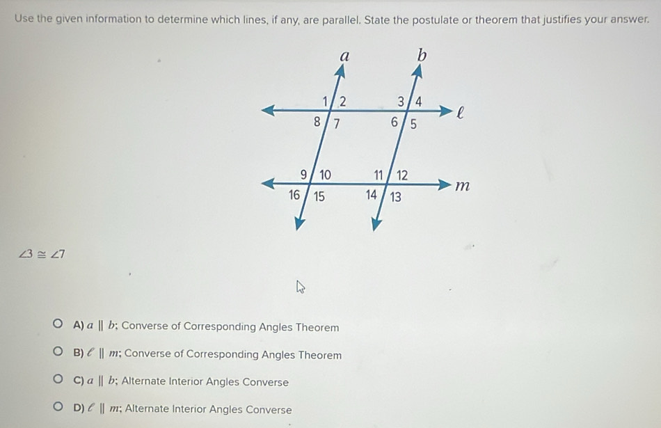 Use the given information to determine which lines, if any, are parallel. State the postulate or theorem that justifies your answer.
∠ 3≌ ∠ 7
A) abeginvmatrix endvmatrix b; Converse of Corresponding Angles Theorem
B) ell ||m; Converse of Corresponding Angles Theorem
C) abeginvmatrix endvmatrix b; Alternate Interior Angles Converse
D) l||m; Alternate Interior Angles Converse