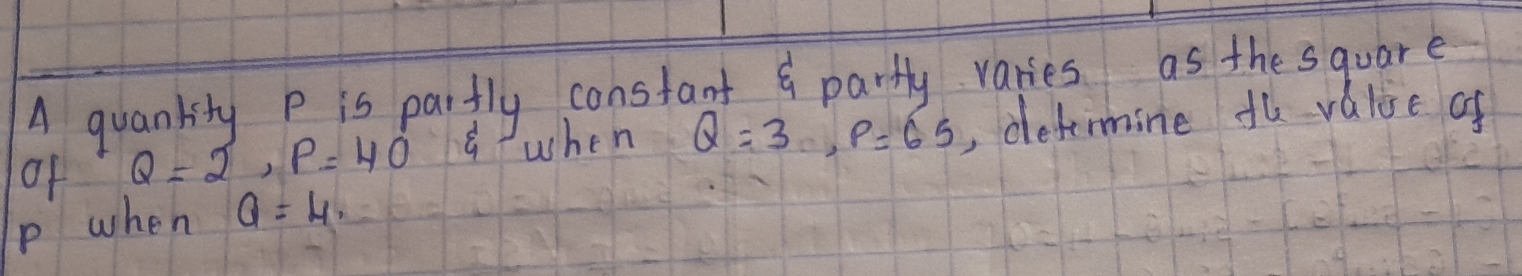 A quankity P is partly constant & partly varies as the square 
of Q=2, P=40° awhen Q=3, P=65 , detimine fl value of
p when Q=4,