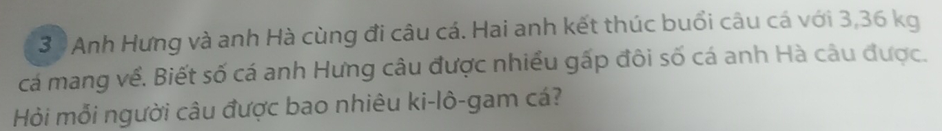 Anh Hưng và anh Hà cùng đi câu cá. Hai anh kết thúc buổi câu cá với 3,36 kg
cá mang về. Biết số cá anh Hưng câu được nhiều gấp đôi số cá anh Hà câu được. 
Hỏi mỗi người câu được bao nhiêu ki-lô-gam cá?