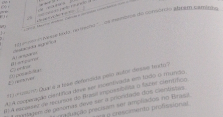 do r
D) 
(amonid)
. 1
desenvolvimento | de recursos, β
pre
8) radicados pelo mundo à
CPV3, Maunco Antônio. Ciência e cxntistas conectados com o =
E) 25
10) (erzs) Nesse texto, no trecho "... os membros do consórcio abrem caminho
) 
.
B) empurrar A) amparar destacada signífica
E) remover. D) possibilitar C) entrar
11) (P120s277) Qual é a tese defendida pelo autor desse texto?
A).A cooperação científica deve ser incentivada em todo o mundo.
B)A escassez de recursos do Brasil impossibilita o fazer científico
A montagem de genomas deve ser a prioridade dos cientistas
pmduação precisam ser ampliados no Brasil.
ar o crescimento profissional.