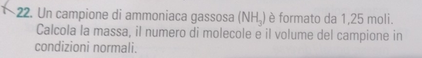 Un campione di ammoniaca gassosa (NH_3) è formato da 1,25 moli. 
Calcola la massa, il numero di molecole e il volume del campione in 
condizioni normali.