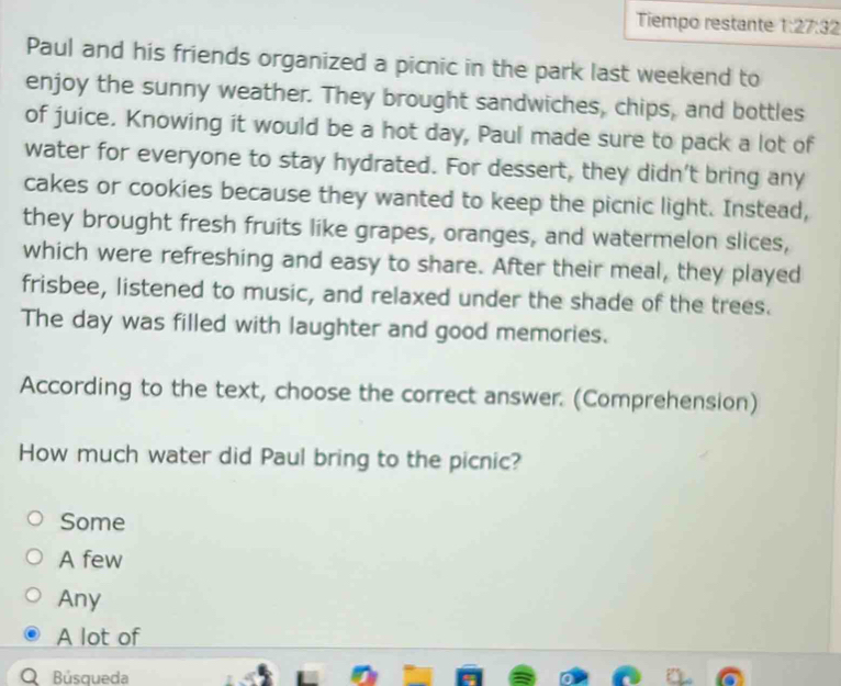 Tiempo restante 1:27:32 
Paul and his friends organized a picnic in the park last weekend to
enjoy the sunny weather. They brought sandwiches, chips, and bottles
of juice. Knowing it would be a hot day, Paul made sure to pack a lot of
water for everyone to stay hydrated. For dessert, they didn’t bring any
cakes or cookies because they wanted to keep the picnic light. Instead,
they brought fresh fruits like grapes, oranges, and watermelon slices,
which were refreshing and easy to share. After their meal, they played
frisbee, listened to music, and relaxed under the shade of the trees.
The day was filled with laughter and good memories.
According to the text, choose the correct answer. (Comprehension)
How much water did Paul bring to the picnic?
Some
A few
Any
A lot of
Búsqueda