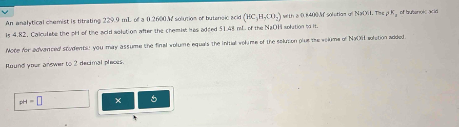 An analytical chemist is titrating 229.9 mL of a 0.2600.M solution of butanoic acid (HC_3H_7CO_2) with a 0.8400M solution of NaOH. The p K_a of butanoic acid 
is 4.82. Calculate the pH of the acid solution after the chemist has added 51.48 mL of the NaOH solution to it. 
Note for advanced students: you may assume the final volume equals the initial volume of the solution plus the volume of NaOH solution added. 
Round your answer to 2 decimal places.
pH=□
* 5