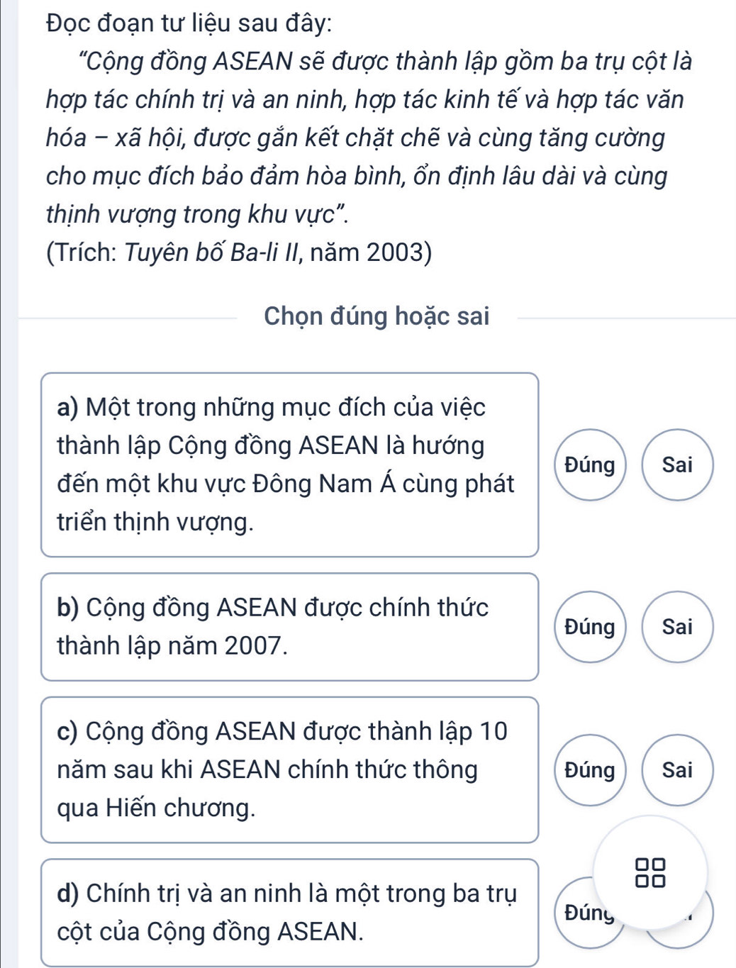 Đọc đoạn tư liệu sau đây:
"Cộng đồng ASEAN sẽ được thành lập gồm ba trụ cột là
hợp tác chính trị và an ninh, hợp tác kinh tế và hợp tác văn
hóa - xã hội, được gắn kết chặt chế và cùng tăng cường
cho mục đích bảo đảm hòa bình, ổn định lâu dài và cùng
thịnh vượng trong khu vực".
(Trích: Tuyên bố Ba-li II, năm 2003)
Chọn đúng hoặc sai
a) Một trong những mục đích của việc
thành lập Cộng đồng ASEAN là hướng
Đúng Sai
đến một khu vực Đông Nam Á cùng phát
triển thịnh vượng.
b) Cộng đồng ASEAN được chính thức
Đúng Sai
thành lập năm 2007.
c) Cộng đồng ASEAN được thành lập 10
năm sau khi ASEAN chính thức thông Đúng Sai
qua Hiến chương.
d) Chính trị và an ninh là một trong ba trụ
Đúny
cột của Cộng đồng ASEAN.