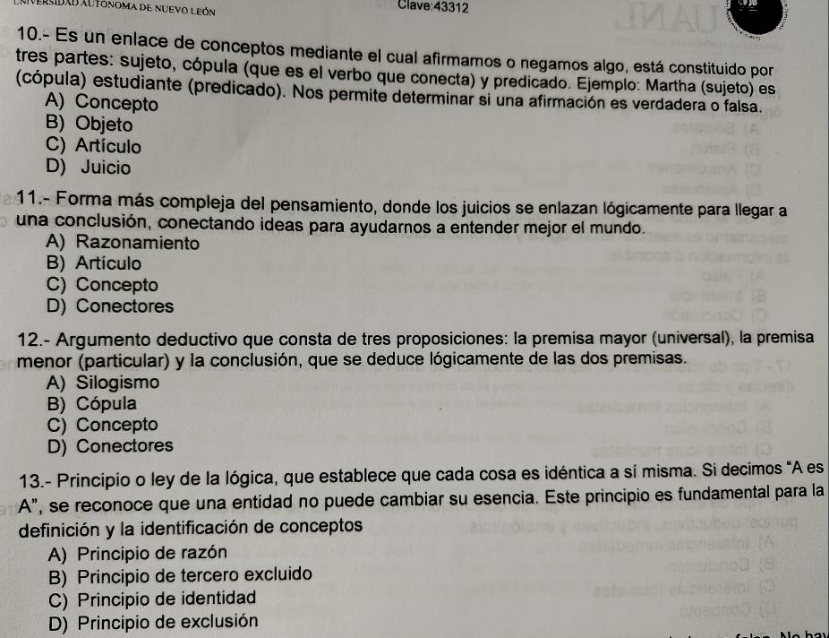 Versidad au tonoma de nuevo León Clave:43312
10.- Es un enlace de conceptos mediante el cual afirmamos o negamos algo, está constituido por
tres partes: sujeto, cópula (que es el verbo que conecta) y predicado. Ejemplo: Martha (sujeto) es
(cópula) estudiante (predicado). Nos permite determinar si una afirmación es verdadera o falsa.
A) Concepto
B) Objeto
C) Artículo
D) Juicio
11.- Forma más compleja del pensamiento, donde los juicios se enlazan lógicamente para llegar a
una conclusión, conectando ideas para ayudarnos a entender mejor el mundo.
A) Razonamiento
B) Artículo
C) Concepto
D) Conectores
12.- Argumento deductivo que consta de tres proposiciones: la premisa mayor (universal), la premisa
menor (particular) y la conclusión, que se deduce lógicamente de las dos premisas.
A) Silogismo
B) Cópula
C) Concepto
D) Conectores
13.- Principio o ley de la lógica, que establece que cada cosa es idéntica a sí misma. Si decimos "A es
A”, se reconoce que una entidad no puede cambiar su esencia. Este principio es fundamental para la
definición y la identificación de conceptos
A) Principio de razón
B) Principio de tercero excluido
C) Principio de identidad
D) Principio de exclusión