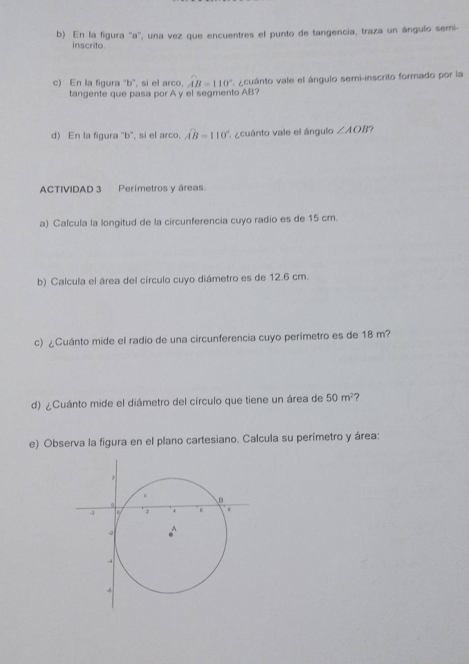 En la figura '' a ', una vez que encuentres el punto de tangencia, traza un ángulo semi- 
inscrito. 
c) En la figura ' b ', si el arco, widehat AB=110° acuánto vale el ángulo semi-inscrito formado por la 
tangente que pasa por A y el segmento AB? 
d) En la figura "b", si el arco, widehat AB=110° A acuánto vale el ángulo ∠ AOB 7 
ACTIVIDAD 3 Perímetros y áreas. 
a) Calcula la longitud de la circunferencia cuyo radio es de 15 cm. 
b) Calcula el área del círculo cuyo diámetro es de 12.6 cm. 
c) ¿Cuánto mide el radio de una circunferencia cuyo perímetro es de 18 m? 
d) ¿Cuánto mide el diámetro del círculo que tiene un área de 50m^2
e) Observa la figura en el plano cartesiano. Calcula su perímetro y área: