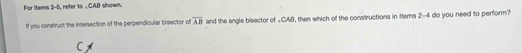 For Items 2-5, refer to ∠CAB shown. 
If you construct the intersection of the perpendicular bisector of overline AB and the angle bisector of ∠CAB, then which of the constructions in Items 2-4 do you need to perform?