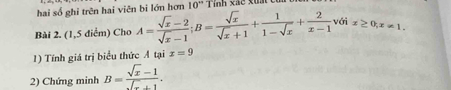 hai số ghi trên hai viên bi lớn hơn 10' Tính xác xuất 
Bài 2. (1,5 diểm) Cho A= (sqrt(x)-2)/sqrt(x)-1 ; B= sqrt(x)/sqrt(x)+1 + 1/1-sqrt(x) + 2/x-1  với x≥ 0; x!= 1. 
1) Tính giá trị biểu thức A tại x=9
2) Chứng minh B= (sqrt(x)-1)/sqrt(x)+1 .