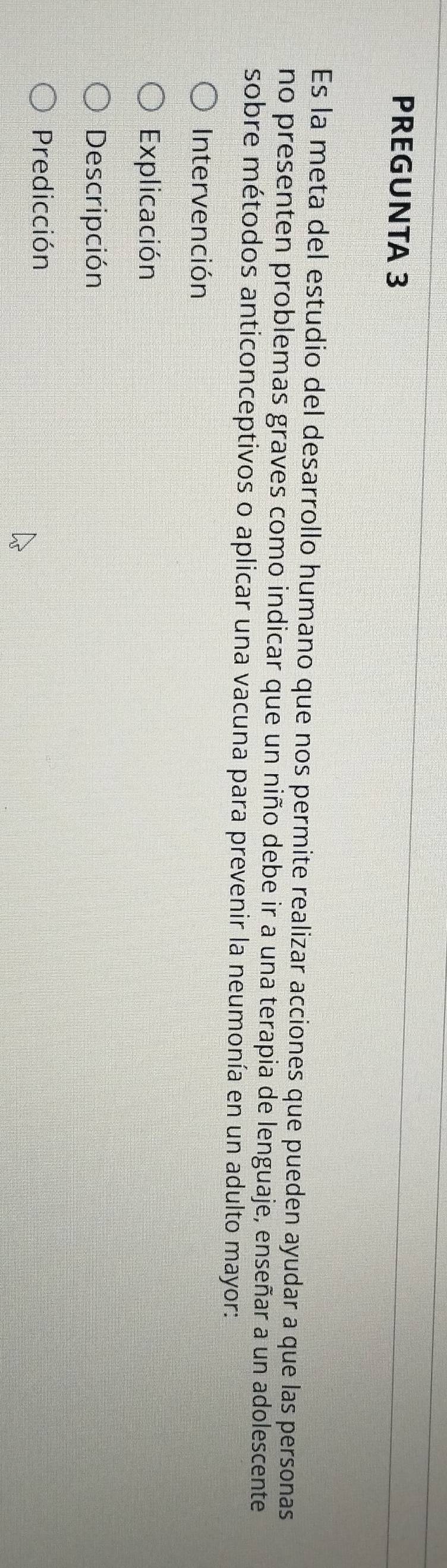 PREGUNTA 3 
Es la meta del estudio del desarrollo humano que nos permite realizar acciones que pueden ayudar a que las personas 
no presenten problemas graves como indicar que un niño debe ir a una terapia de lenguaje, enseñar a un adolescente 
sobre métodos anticonceptivos o aplicar una vacuna para prevenir la neumonía en un adulto mayor: 
Intervención 
Explicación 
Descripción 
Predicción