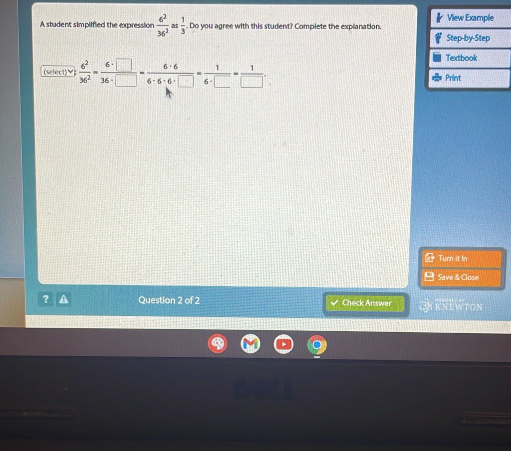 A student simplified the expression  6^2/36^2  as  1/3 . Do you agree with this student? Complete the explanation. 
(select)♥  6^2/36^2 = 6· □ /36· □  = 6· 6/6· 6· 6· □  = 1/6· □  = 1/□  . 
Turn it In 
Save & Close 
? Question 2 of 2 Check Answer KNEWTON