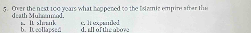 Over the next 100 years what happened to the Islamic empire after the
death Muhammad.
a. It shrank c. It expanded
b. It collapsed d. all of the above