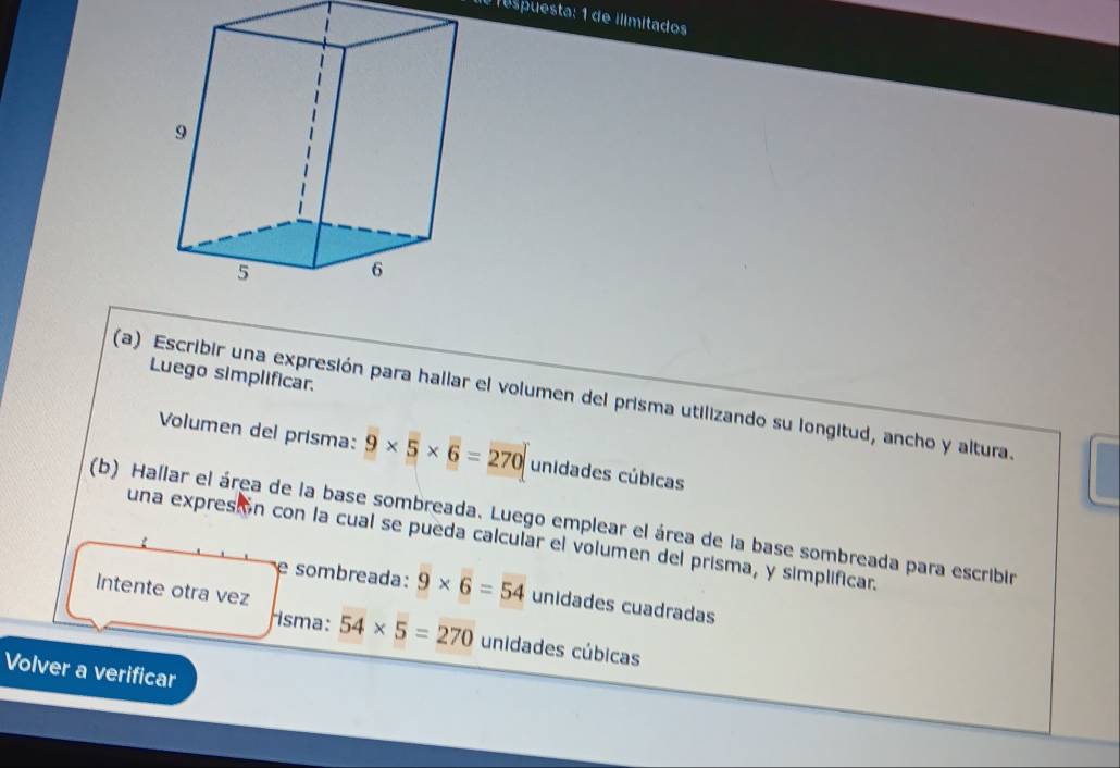 Tespuesta: 1 de ilimitados 
Luego simplificar. 
(a) Escribir una expresión para hallar el volumen del prisma utilizando su longitud, ancho y altura. 
Volumen del prisma: 9* 5* 6=270 unidades cúbicas 
(b) Hallar el área de la base sombreada. Luego emplear el área de la base sombreada para escribir 
una expresi ón con la cual se pueda calcular el volumen del prisma, y simplificar. 
Intente otra vez 
e sombreada: 9* 6=54 unidades cuadradas 
isma: 54* 5=270 unidades cúbicas 
Volver a verificar