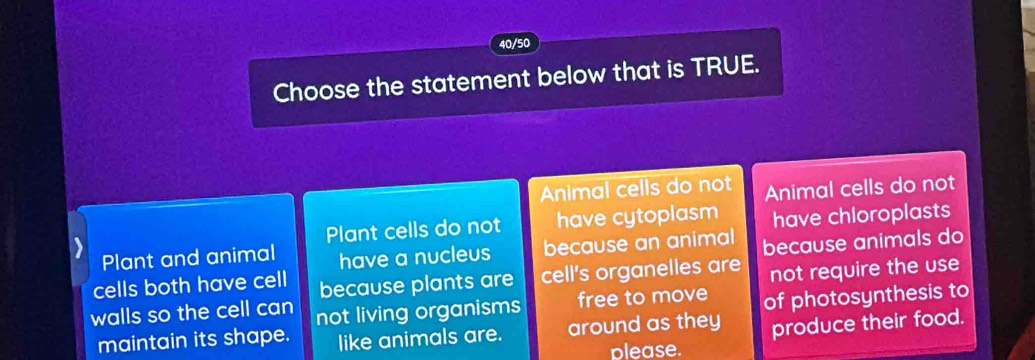 40/50
Choose the statement below that is TRUE.
Animal cells do not Animal cells do not
Plant cells do not have cytoplasm have chloroplasts
Plant and animal have a nucleus because an animal because animals do
cells both have cell because plants are cell's organelles are not require the use
walls so the cell can not living organisms free to move of photosynthesis to
maintain its shape. like animals are. around as they produce their food.
please.