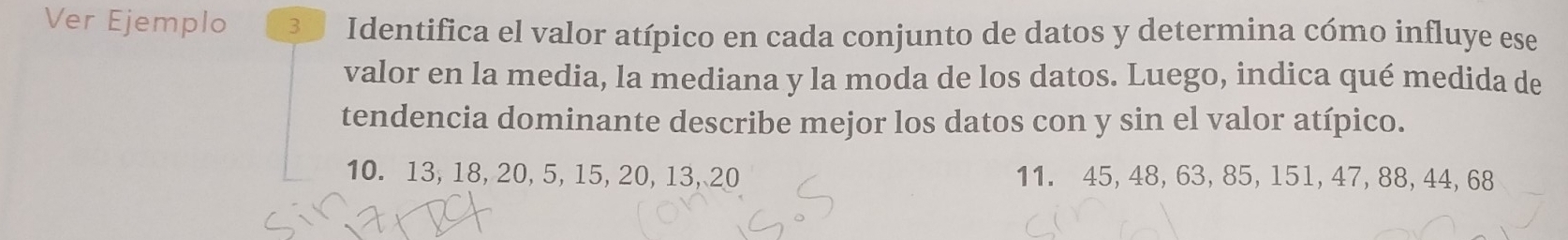 Ver Ejemplo 30 Identifica el valor atípico en cada conjunto de datos y determina cómo influye ese 
valor en la media, la mediana y la moda de los datos. Luego, indica qué medida de 
tendencia dominante describe mejor los datos con y sin el valor atípico.
10. 13, 18, 20, 5, 15, 20, 13, 20 11. 45, 48, 63, 85, 151, 47, 88, 44, 68