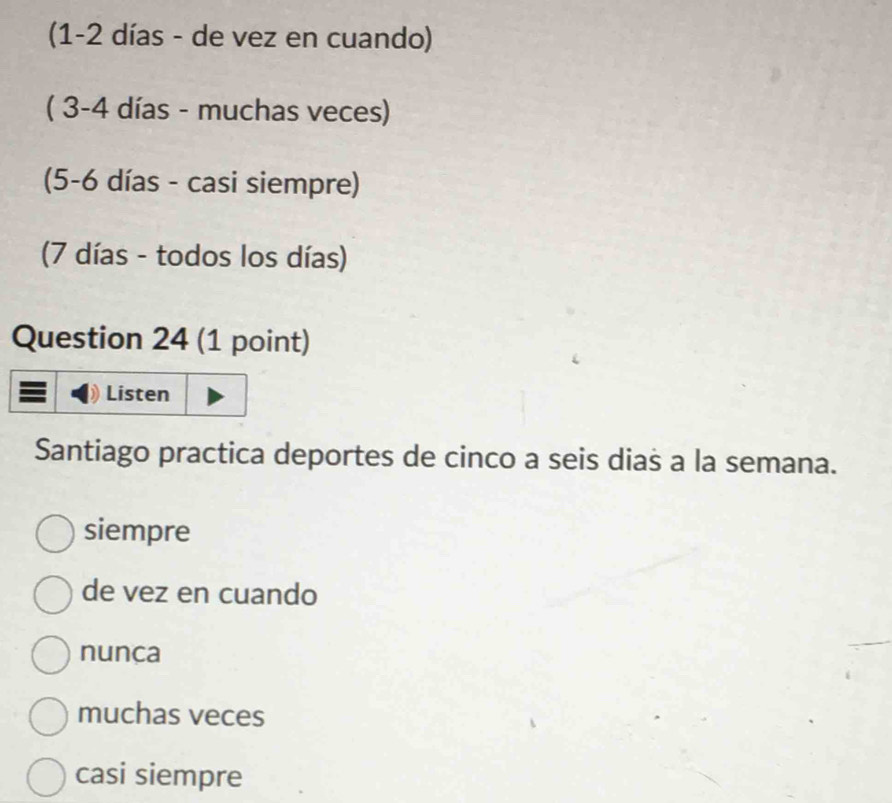 (1 -2 días - de vez en cuando)
( 3 -4 días - muchas veces)
(5 -6 días - casi siempre)
(7 días - todos los días)
Question 24 (1 point)
Listen
Santiago practica deportes de cinco a seis dias a la semana.
siempre
de vez en cuando
nunca
muchas veces
casi siempre