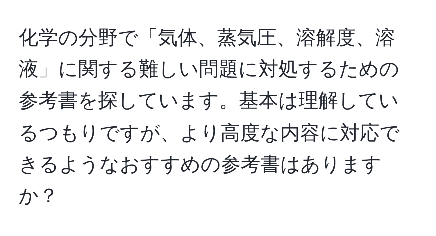 化学の分野で「気体、蒸気圧、溶解度、溶液」に関する難しい問題に対処するための参考書を探しています。基本は理解しているつもりですが、より高度な内容に対応できるようなおすすめの参考書はありますか？