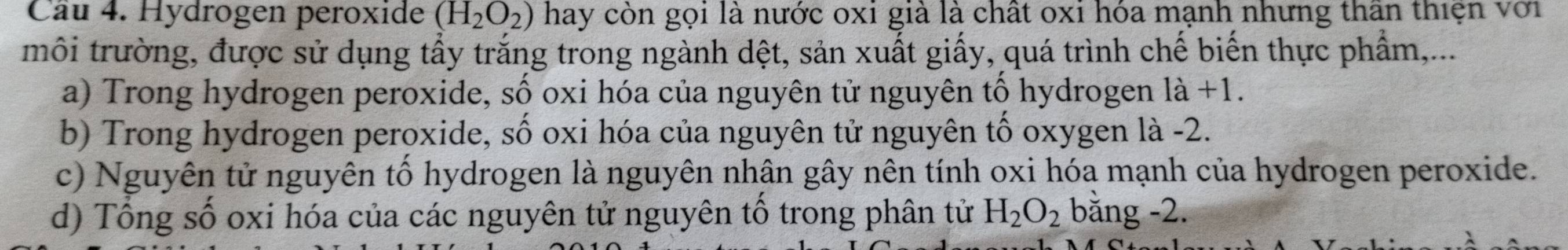 Hydrogen peroxide (H_2O_2) hay còn gọi là nước oxi giả là chất oxi hóa mạnh nhưng thân thiện với 
môi trường, được sử dụng tẩy trắng trong ngành dệt, sản xuất giấy, quá trình chế biến thực phẩm,... 
a) Trong hydrogen peroxide, số oxi hóa của nguyên tử nguyên tố hydrogen 1a+1. 
b) Trong hydrogen peroxide, số oxi hóa của nguyên tử nguyên tố oxygen là -2. 
c) Nguyên tử nguyên tố hydrogen là nguyên nhân gây nên tính oxi hóa mạnh của hydrogen peroxide. 
d) Tổng số oxi hóa của các nguyên tử nguyên tổ trong phân tử H_2O_2 bằng -2.