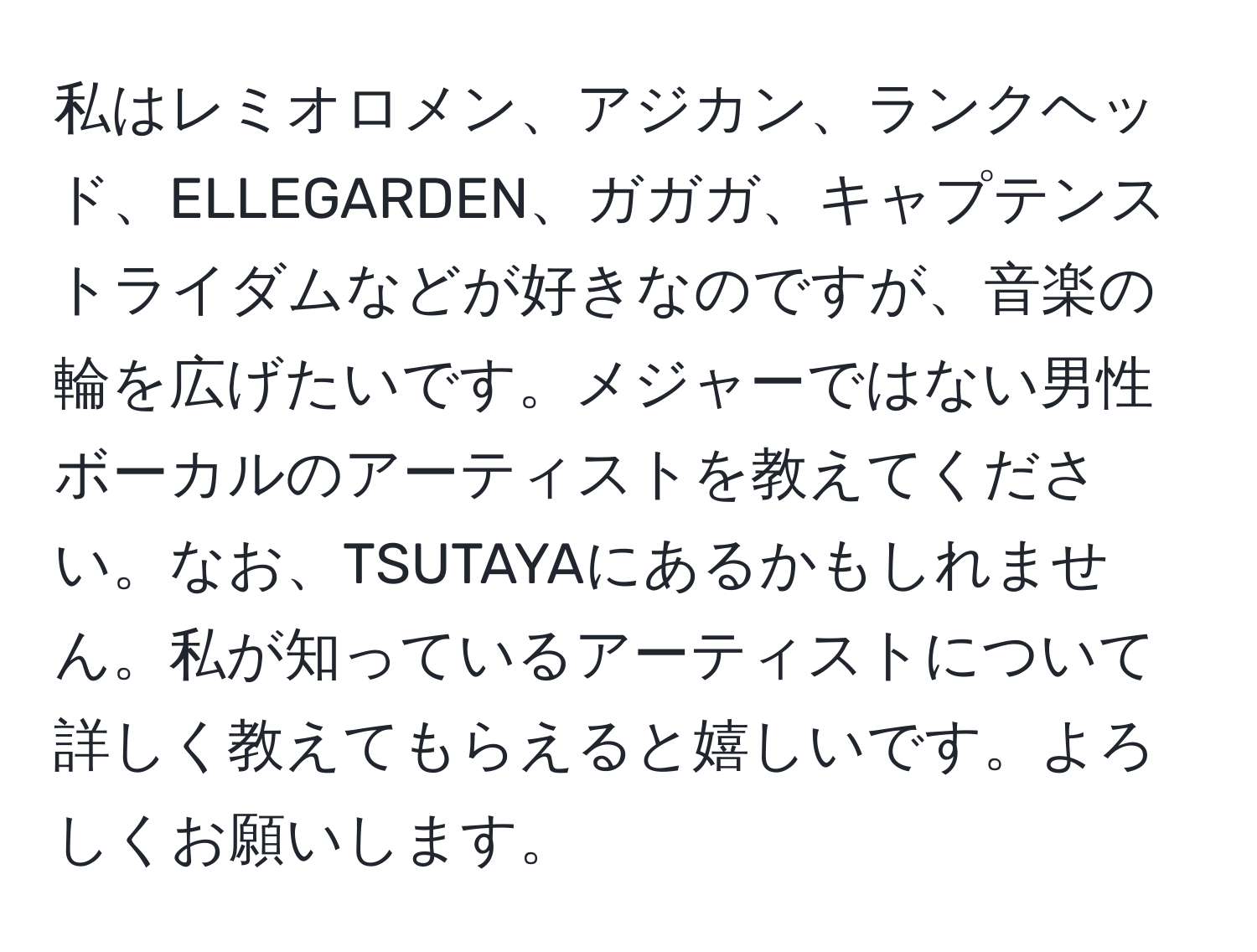 私はレミオロメン、アジカン、ランクヘッド、ELLEGARDEN、ガガガ、キャプテンストライダムなどが好きなのですが、音楽の輪を広げたいです。メジャーではない男性ボーカルのアーティストを教えてください。なお、TSUTAYAにあるかもしれません。私が知っているアーティストについて詳しく教えてもらえると嬉しいです。よろしくお願いします。