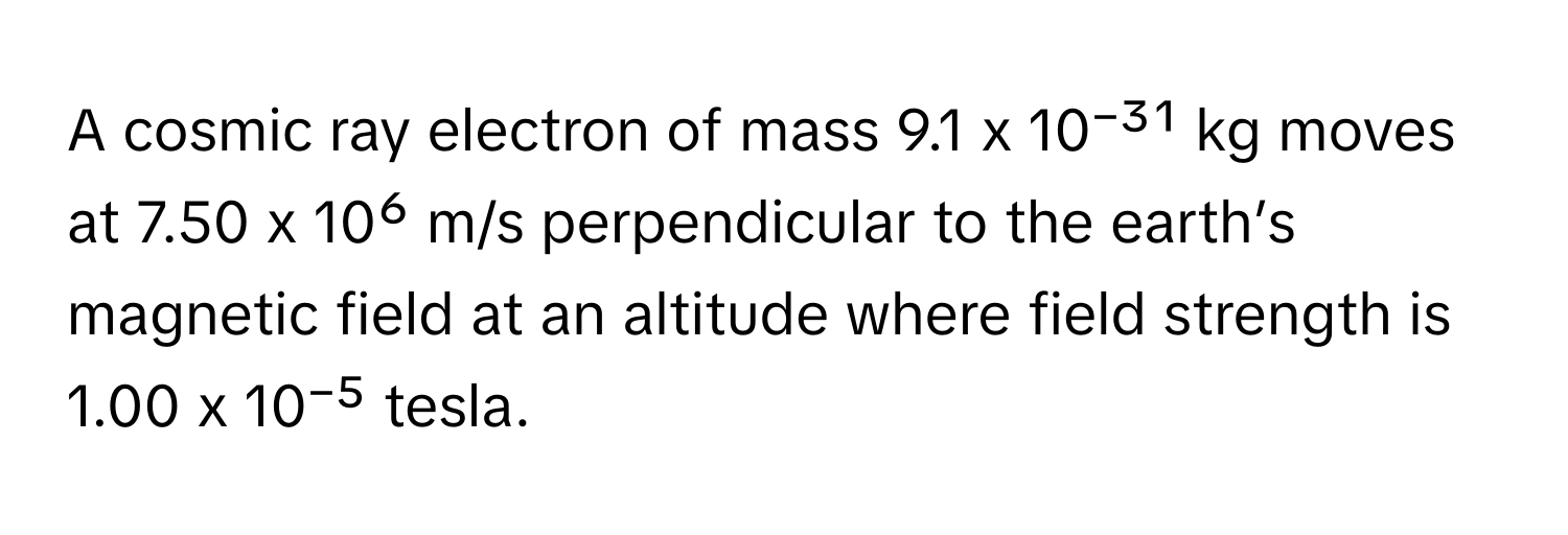 A cosmic ray electron of mass 9.1 x 10⁻³¹ kg moves at 7.50 x 10⁶ m/s perpendicular to the earth’s magnetic field at an altitude where field strength is 1.00 x 10⁻⁵ tesla.