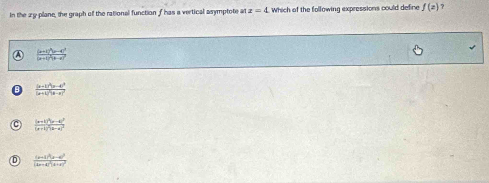 In the zy plane, the graph of the rational function f has a vertical asymptote at x=4 Which of the following expressions could define f(x) ?
a frac (x+1)^3(x-4)^2(x+1)^2(4-x)^2
B frac (x+1)^2(x-4)^2(x+1)^2(4-x)^2
C frac (x+1)^2(x-4)^2beginpmatrix x+1end(pmatrix)^2beginpmatrix x-x)^2
D frac (x+1)^2(x-4)^2(4x+4)^2(4+x)^2