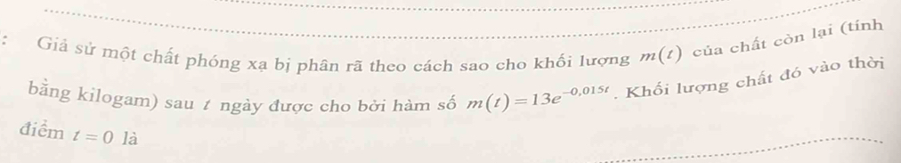 Giả sử một chất phóng xạ bị phân rã theo cách sao cho khối lượng m(t) của chất còn lại (tính 
bằng kilogam) sau t ngày được cho bởi hàm số m(t)=13e^(-0,015t). Khối lượng chất đó vào thời 
điểm t=0la