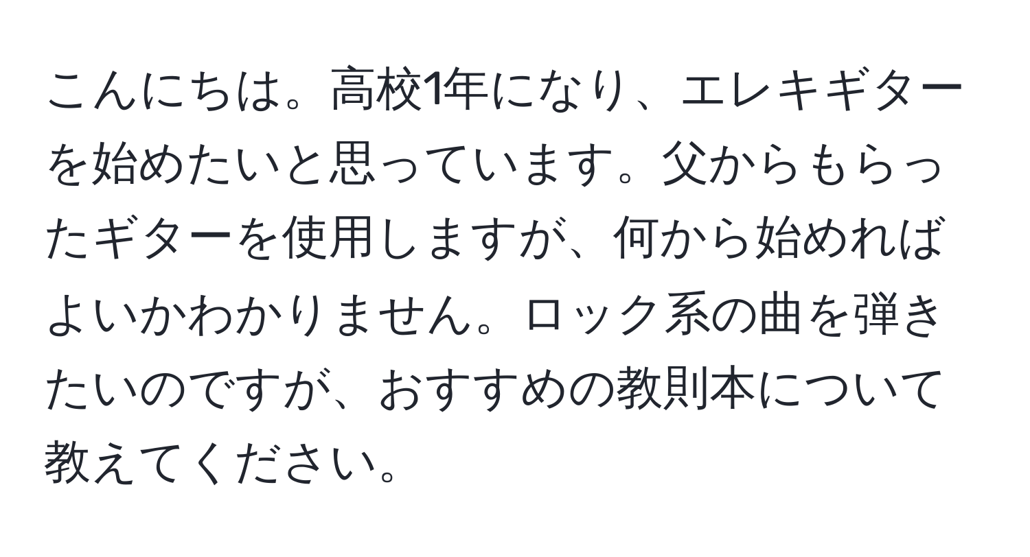 こんにちは。高校1年になり、エレキギターを始めたいと思っています。父からもらったギターを使用しますが、何から始めればよいかわかりません。ロック系の曲を弾きたいのですが、おすすめの教則本について教えてください。