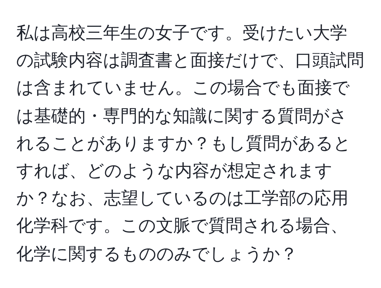 私は高校三年生の女子です。受けたい大学の試験内容は調査書と面接だけで、口頭試問は含まれていません。この場合でも面接では基礎的・専門的な知識に関する質問がされることがありますか？もし質問があるとすれば、どのような内容が想定されますか？なお、志望しているのは工学部の応用化学科です。この文脈で質問される場合、化学に関するもののみでしょうか？