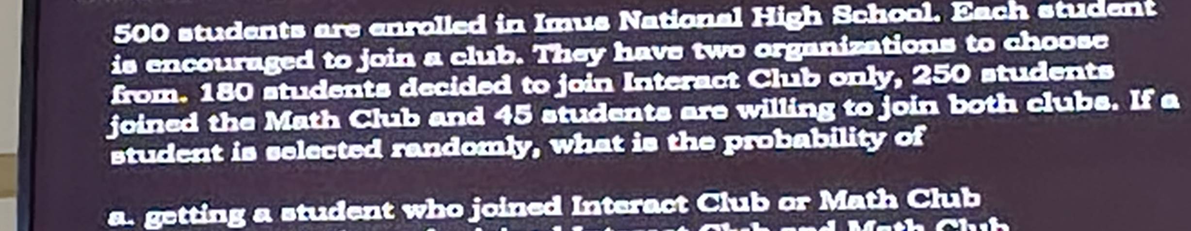 500 students are enrolled in Imus National High School. Each student 
is encouraged to join a club. They have two organizations to choose 
from. 180 students decided to join Interact Club only, 250 students 
joined the Math Club and 45 students are willing to join both clubs. If a 
student is selected randomly, what is the probability of 
a. getting a student who joined Interact Club or Math Club