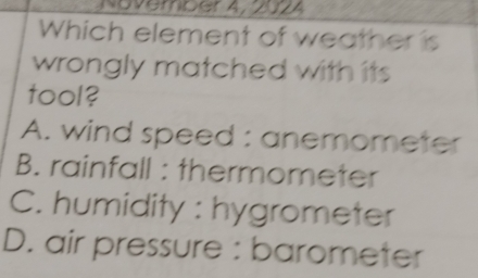 November 4, 2024
Which element of weather is
wrongly matched with its 
tool?
A. wind speed : anemometer
B. rainfall : thermometer
C. humidity : hygrometer
D. air pressure : barometer