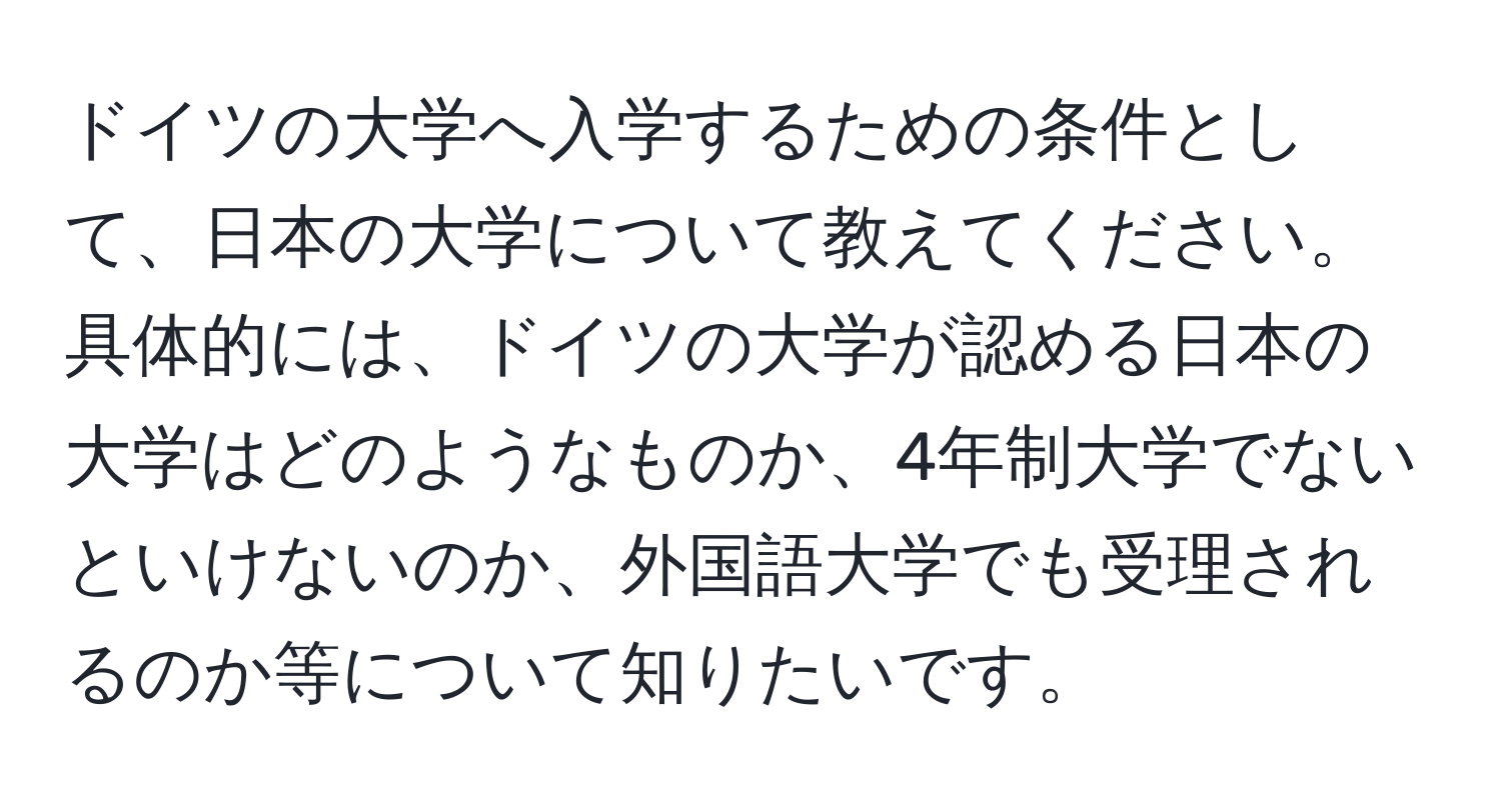 ドイツの大学へ入学するための条件として、日本の大学について教えてください。具体的には、ドイツの大学が認める日本の大学はどのようなものか、4年制大学でないといけないのか、外国語大学でも受理されるのか等について知りたいです。