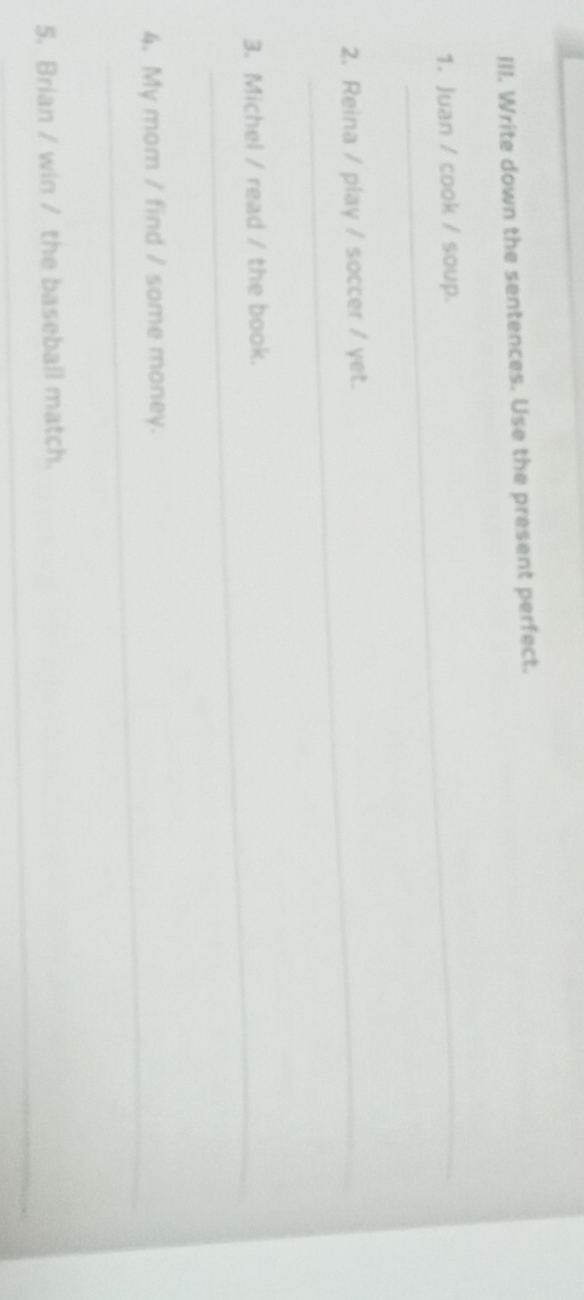 Write down the sentences. Use the present perfect. 
_ 
1. Juan / cook / soup. 
2. Reina / play / soccer / yet. 
3. Michel / read / the book. 
_ 
4. My mom / find / some money. 
_ 
5. Brian / win / the baseball match.