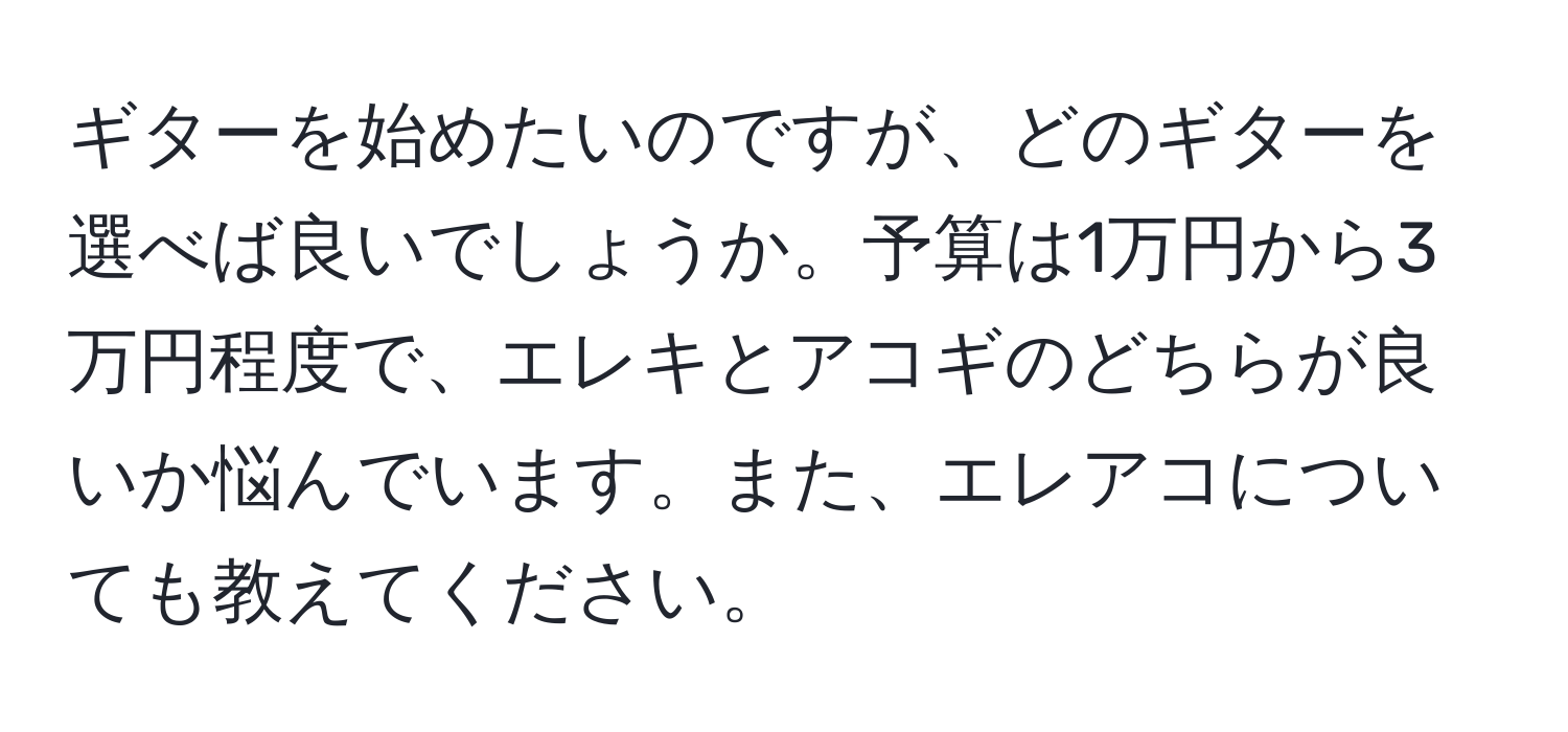 ギターを始めたいのですが、どのギターを選べば良いでしょうか。予算は1万円から3万円程度で、エレキとアコギのどちらが良いか悩んでいます。また、エレアコについても教えてください。