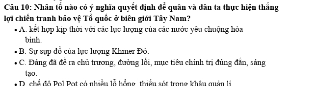 Nhân tố nào có ý nghĩa quyết định để quân và dân ta thực hiện thắng
lợi chiến tranh bảo vệ Tổ quốc ở biên giới Tây Nam?
A. kết hợp kịp thời với các lực lượng của các nước yêu chuộng hòa
bình.
B. Sự sụp đổ của lực lượng Khmer Đỏ.
C. Đảng đã đề ra chủ trương, đường lối, mục tiêu chính trị đúng đắn, sáng
tạo.
D chể đô Pol Pot có nhiều lỗ hồng thiểu sót trong khâu quản lí