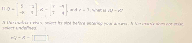 If Q=beginbmatrix 5&-1 -8&3endbmatrix , R=beginbmatrix 7&-5 7&-4endbmatrix , and v=7 , what is vQ-R
If the matrix exists, select its size before entering your answer. If the matrix does not exist,
select undefined.
vQ-R=[□ ]