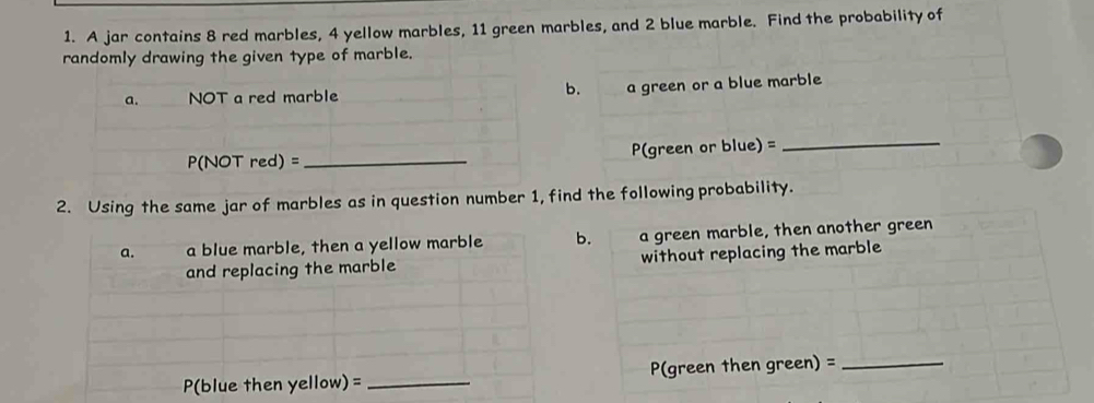 A jar contains 8 red marbles, 4 yellow marbles, 11 green marbles, and 2 blue marble. Find the probability of 
randomly drawing the given type of marble. 
b. a green or a blue marble 
a. NOT a red marble
P(NOT red) = _ P(green or blue) =
_ 
2. Using the same jar of marbles as in question number 1, find the following probability. 
a. a blue marble, then a yellow marble b. a green marble, then another green 
and replacing the marble without replacing the marble 
P(blue then yellow) = _P(green then green) =_