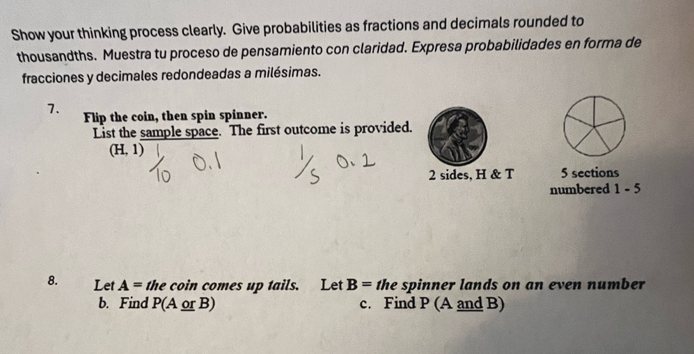 Show your thinking process clearly. Give probabilities as fractions and decimals rounded to 
thousandths. Muestra tu proceso de pensamiento con claridad. Expresa probabilidades en forma de 
fracciones y decimales redondeadas a milésimas. 
7. Flip the coin, then spin spinner. 
List the sample space. The first outcome is provided.
(H,1)
2 sides, H & T 5 sections 
numbered 1-5
8. Let A= the coin comes up tails. Let B= the spinner lands on an even number 
b. Find P(A or B) c. Find P (A and B)