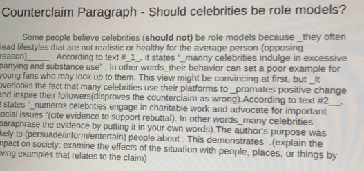 Counterclaim Paragraph - Should celebrities be role models? 
Some people believe celebrities (should not) be role models because _they often 
lead lifestyles that are not realistic or healthy for the average person (opposing 
reason) . According to text #_1_, it states "_manny celebrities indulge in excessive 
partying and substance use" . In other words_their behavior can set a poor example for 
young fans who may look up to them. This view might be convincing at first, but _it 
overlooks the fact that many celebrities use their platforms to _promates positive change 
and inspire their followers(disproves the counterclaim as wrong).According to text #2 
t states "_numeros celebrities engage in charitable work and advocate for important 
social issues '(cite evidence to support rebuttal). In other words_many celebrities 
paraphrase the evidence by putting it in your own words).The author's purpose was 
kely to (persuade/inform/entertain) people about . This demonstrates .(explain the 
npact on society: examine the effects of the situation with people, places, or things by 
iving examples that relates to the claim)