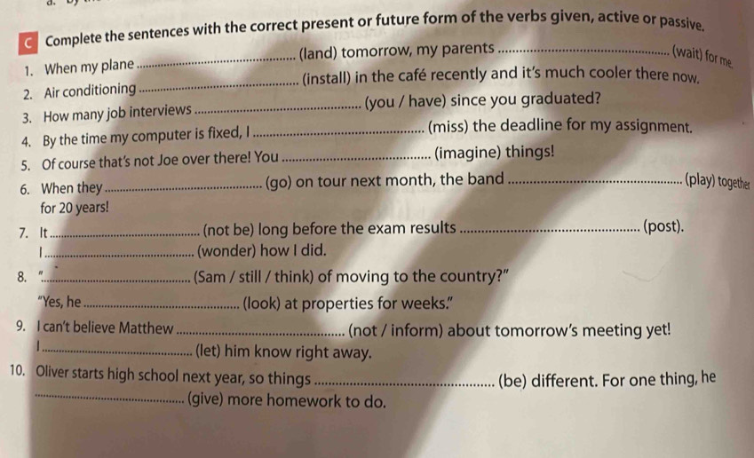 Complete the sentences with the correct present or future form of the verbs given, active or passive. 
1. When my plane _(land) tomorrow, my parents _(wait) for me 
_(install) in the café recently and it's much cooler there now. 
2. Air conditioning 
3. How many job interviews _(you / have) since you graduated? 
4. By the time my computer is fixed, I_ 
(miss) the deadline for my assignment. 
5. Of course that’s not Joe over there! You _(imagine) things! 
6. When they_ (go) on tour next month, the band _(play) together 
for 20 years! 
7. It _(not be) long before the exam results _(post). 
_(wonder) how I did. 
8. _(Sam / still / think) of moving to the country?" 
"Yes, he _(look) at properties for weeks. 
9. I can't believe Matthew _(not / inform) about tomorrow’s meeting yet! 
_ 
(let) him know right away. 
_ 
10. Oliver starts high school next year, so things_ 
(be) different. For one thing, he 
(give) more homework to do.