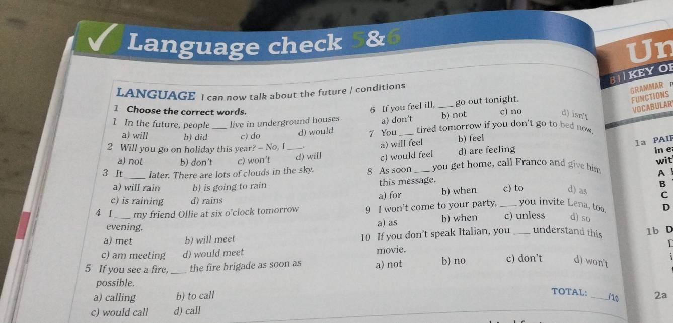 Language check 5&
Un
B1KEYOI
LANGUAGE I can now talk about the future / conditions
GRAMMAR r
FUNCTIONS
1 Choose the correct words.
6 If you feel ill, _go out tonight.
VOCABULAR
1 In the future, people _live in underground houses a) don’t b) not c) no d) isn't
a) will b) did c) do d) would 7 You _tired tomorrow if you don't go to bed now 
2 Will you go on holiday this year? - No, I _b) feel
a) will feel
1a PAI
c) would feel
a) not b) don’t c) won’t d) will d) are feeling
in e
wit
3 It_ later. There are lots of clouds in the sky.
8 As soon _you get home, call Franco and give him
A
a) will rain b) is going to rain this message.
B
c) is raining d) rains a) for b) when _c) to d) as
C
4 I_ my friend Ollie at six o’clock tomorrow
9 I won’t come to your party, you invite Lena, too.
D
evening. a) as b) when c) unless d) so
a) met b) will meet
10 If you don’t speak Italian, you _understand this 1b D
c) am meeting d) would meet movie. T
5 If you see a fire, _the fire brigade as soon as a) not b) no c) don’t d) won't
possible.
TOTAL: /10
a) calling b) to call _2a
c) would call d) call