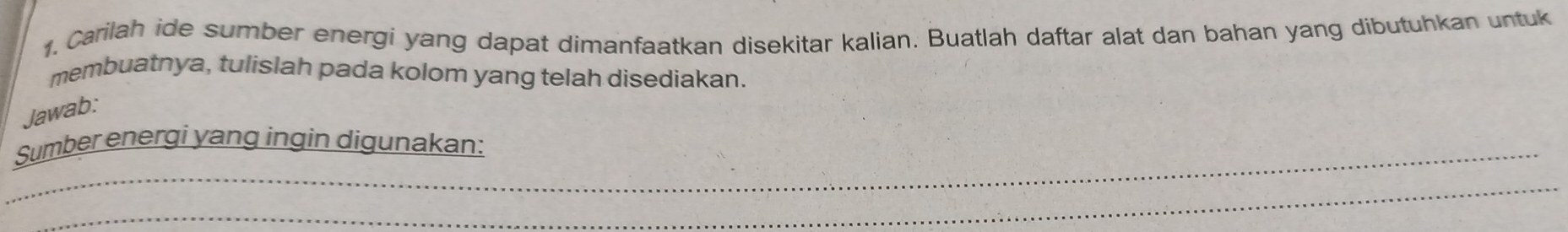 1, Carilah ide sumber energi yang dapat dimanfaatkan disekitar kalian. Buatlah daftar alat dan bahan yang dibutuhkan untuk 
membuatnya, tulislah pada kolom yang telah disediakan. 
Jawab: 
_Sumber energi yang ingin digunakan: 
_