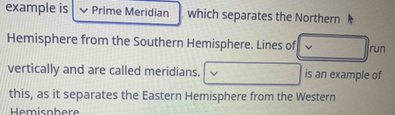 example is Prime Meridian which separates the Northern 
Hemisphere from the Southern Hemisphere. Lines of run 
vertically and are called meridians. is an example of 
this, as it separates the Eastern Hemisphere from the Western 
Hemisnhere