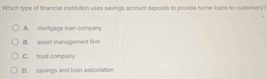 Which type of financial institution uses savings account deposits to provide home loans to customers?
A. mortgage loan company
B. asset management firm
C. trust company
D. savings and loan association