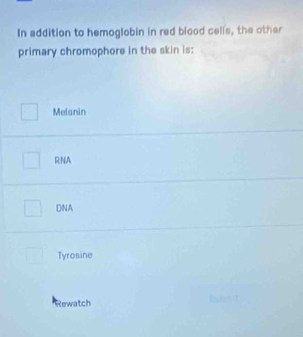 In addition to hemoglobin in red blood cells, the other
primary chromophore in the skin is:
Melanin
RNA
DNA
Tyrosine
Rewatch