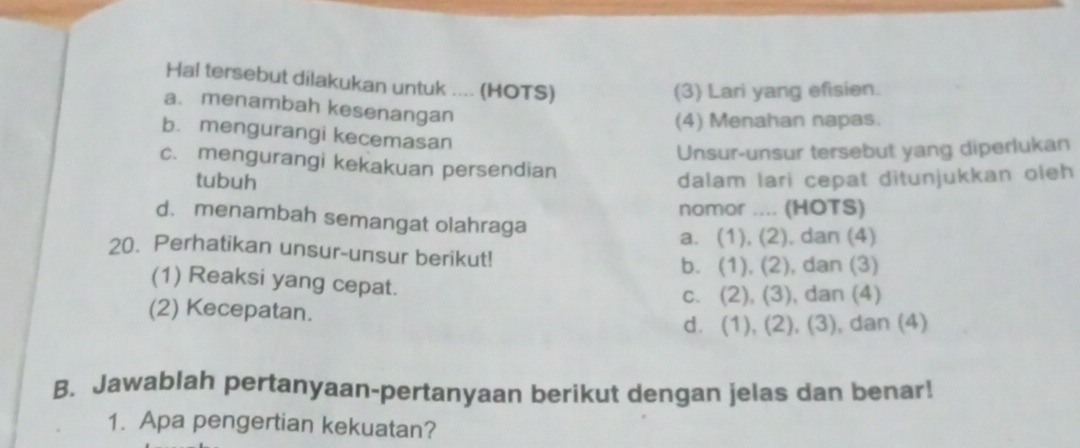 Hal tersebut dilakukan untuk .... (HOTS)
(3) Lari yang efisien.
a. menambah kesenangan
(4) Menahan napas.
b. mengurangi kecemasan
Unsur-unsur tersebut yang diperlukan
c. mengurangi kekakuan persendian
tubuh dalam lari cepat ditunjukkan oleh
nomor .... (HOTS)
d. menambah semangat olahraga
a. (1), (2), dan (4)
20. Perhatikan unsur-unsur berikut!
b. (1), (2), dan (3)
(1) Reaksi yang cepat.
c. (2), (3), dan (4)
(2) Kecepatan.
d. (1), (2), (3), dan (4)
B. Jawablah pertanyaan-pertanyaan berikut dengan jelas dan benar!
1. Apa pengertian kekuatan?