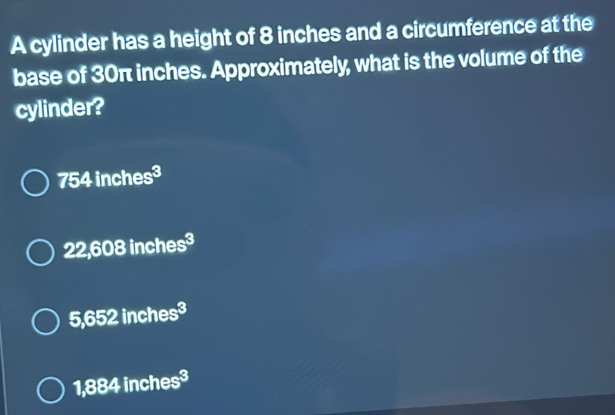 A cylinder has a height of 8 inches and a circumference at the
base of 30π inches. Approximately, what is the volume of the
cylinder?
754inches^3
22,608inches^3
5,652inches^3
1,884inches^3